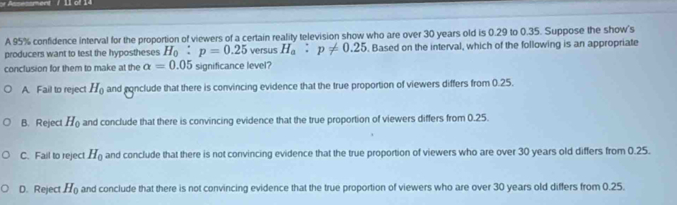 sment / l 1 
A 95% confidence interval for the proportion of viewers of a certain reality television show who are over 30 years old is 0.29 to 0.35. Suppose the show's
producers want to test the hypostheses H_0:p=0.25 versus H_a:p!= 0.25. Based on the interval, which of the following is an appropriate
conclusion for them to make at the alpha =0.05 significance level?
A. Fail to reject H_0 and conclude that there is convincing evidence that the true proportion of viewers differs from 0.25.
B. Reject H_0 and conclude that there is convincing evidence that the true proportion of viewers differs from 0.25.
C. Fail to reject H_0 and conclude that there is not convincing evidence that the true proportion of viewers who are over 30 years old differs from 0.25.
D. Reject H_0 and conclude that there is not convincing evidence that the true proportion of viewers who are over 30 years old differs from 0.25.