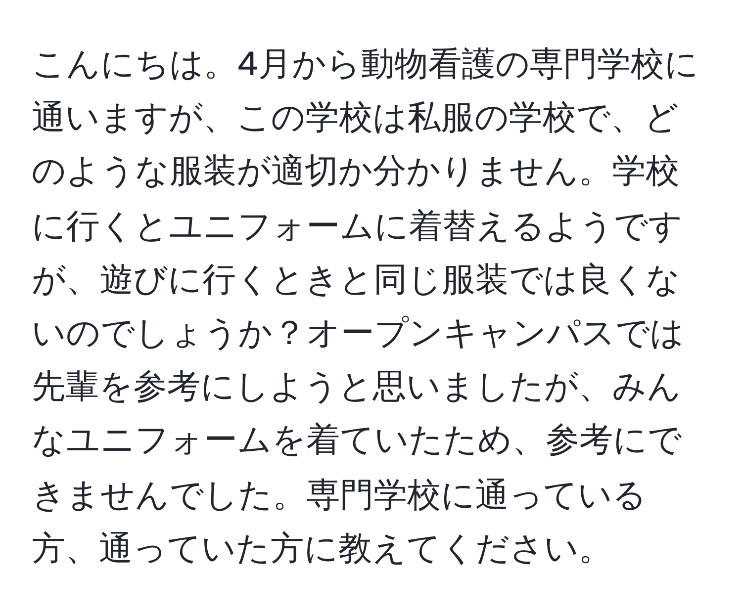 こんにちは。4月から動物看護の専門学校に通いますが、この学校は私服の学校で、どのような服装が適切か分かりません。学校に行くとユニフォームに着替えるようですが、遊びに行くときと同じ服装では良くないのでしょうか？オープンキャンパスでは先輩を参考にしようと思いましたが、みんなユニフォームを着ていたため、参考にできませんでした。専門学校に通っている方、通っていた方に教えてください。