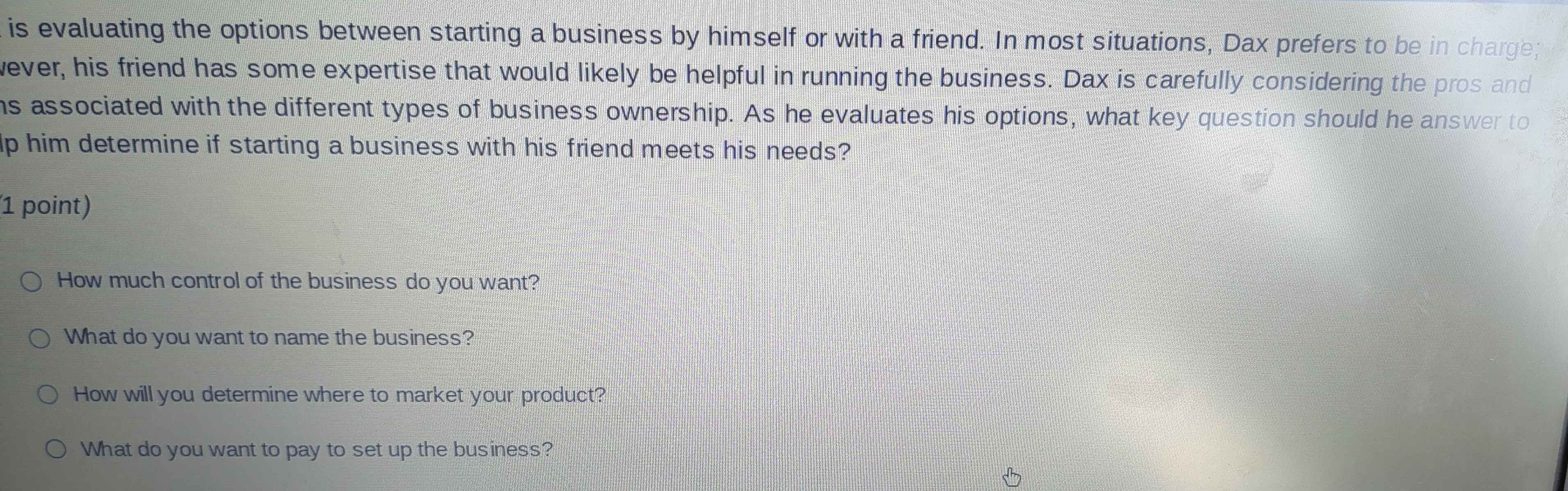 is evaluating the options between starting a business by himself or with a friend. In most situations, Dax prefers to be in charge;
wever, his friend has some expertise that would likely be helpful in running the business. Dax is carefully considering the pros and
hs associated with the different types of business ownership. As he evaluates his options, what key question should he answer to
p him determine if starting a business with his friend meets his needs?
1 point)
How much control of the business do you want?
What do you want to name the business?
How will you determine where to market your product?
What do you want to pay to set up the business?