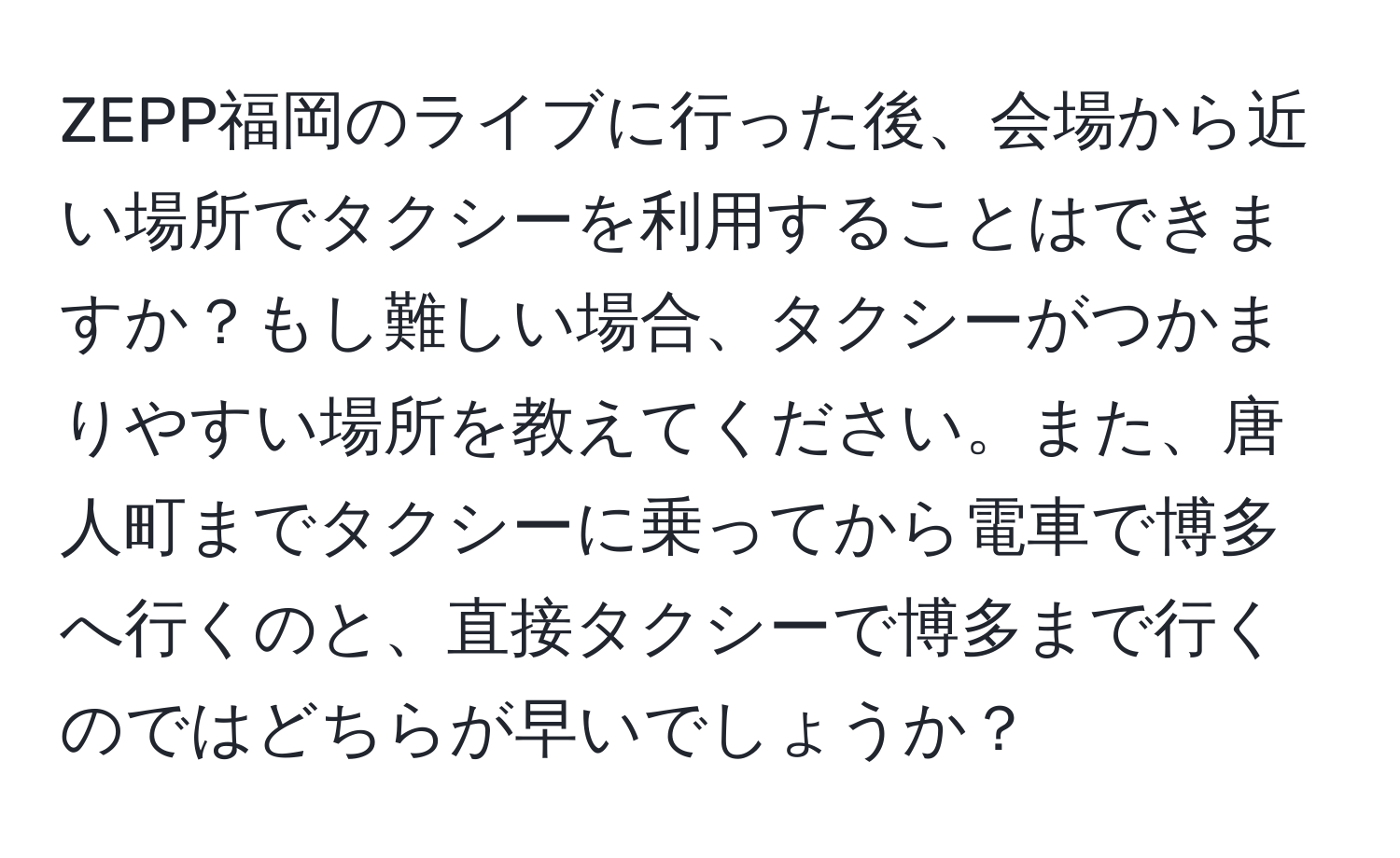 ZEPP福岡のライブに行った後、会場から近い場所でタクシーを利用することはできますか？もし難しい場合、タクシーがつかまりやすい場所を教えてください。また、唐人町までタクシーに乗ってから電車で博多へ行くのと、直接タクシーで博多まで行くのではどちらが早いでしょうか？