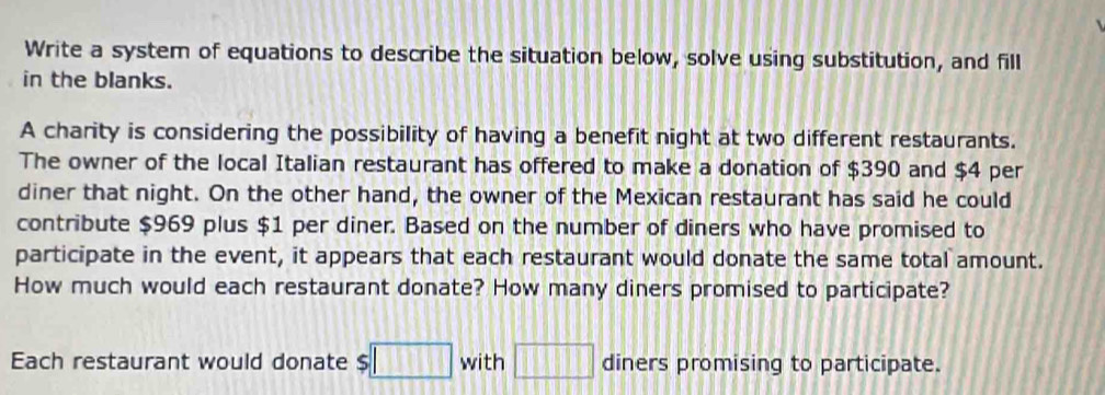 Write a system of equations to describe the situation below, solve using substitution, and fill 
in the blanks. 
A charity is considering the possibility of having a benefit night at two different restaurants. 
The owner of the local Italian restaurant has offered to make a donation of $390 and $4 per 
diner that night. On the other hand, the owner of the Mexican restaurant has said he could 
contribute $969 plus $1 per diner. Based on the number of diners who have promised to 
participate in the event, it appears that each restaurant would donate the same total amount. 
How much would each restaurant donate? How many diners promised to participate? 
Each restaurant would donate s □ with □ diners promising to participate.