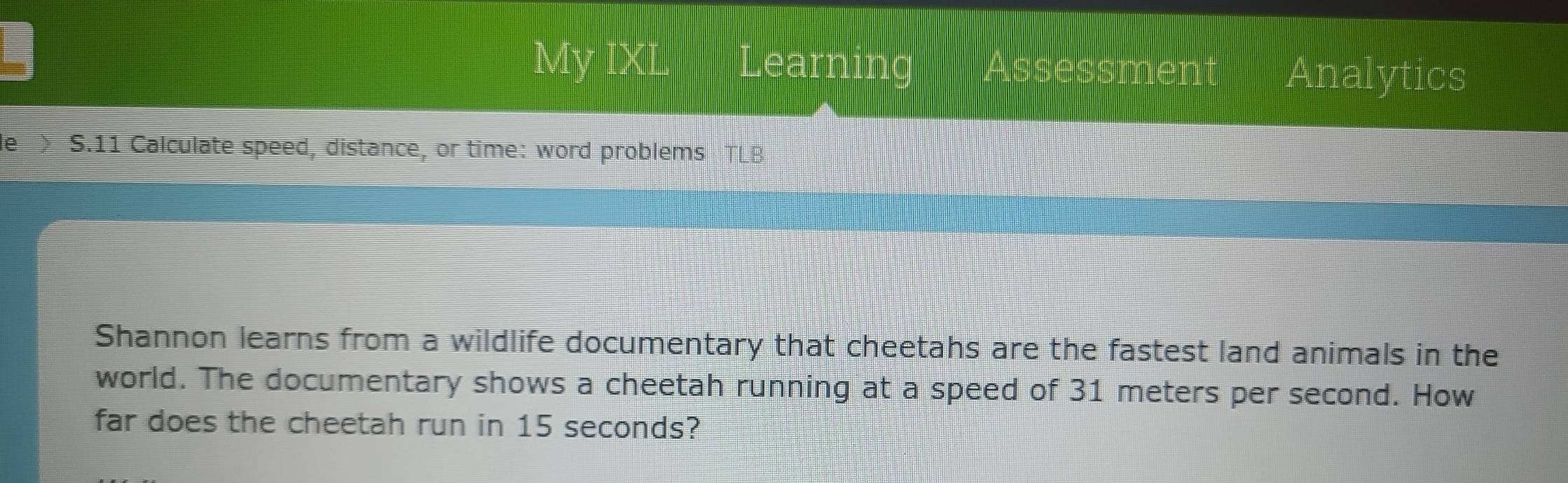 My IXL Learning Assessment Analytics 
e S.11 Calculate speed, distance, or time: word problems 
Shannon learns from a wildlife documentary that cheetahs are the fastest land animals in the 
world. The documentary shows a cheetah running at a speed of 31 meters per second. How 
far does the cheetah run in 15 seconds?