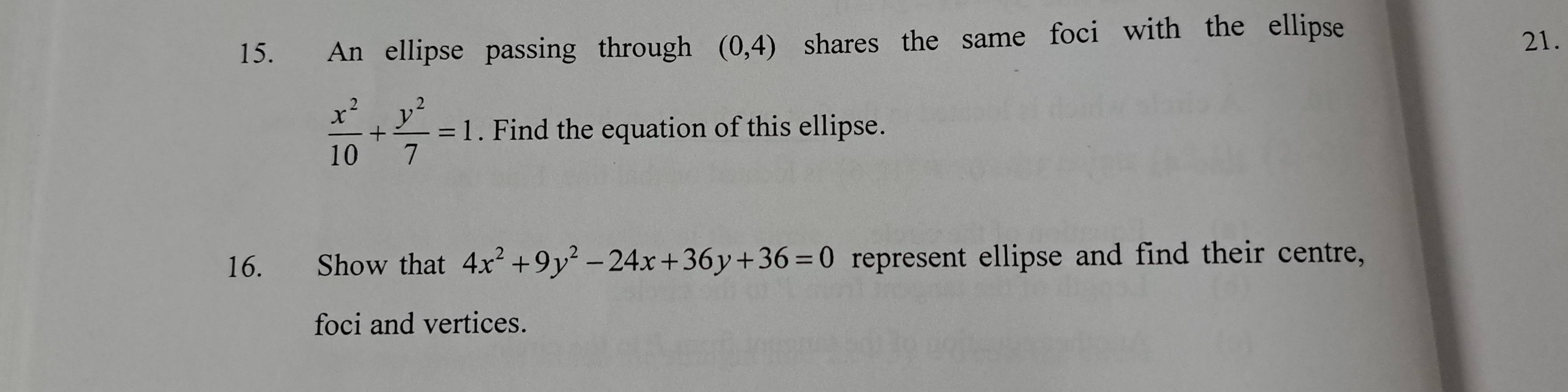 An ellipse passing through (0,4) shares the same foci with the ellipse 21.
 x^2/10 + y^2/7 =1. Find the equation of this ellipse.
16. Show that 4x^2+9y^2-24x+36y+36=0 represent ellipse and find their centre,
foci and vertices.