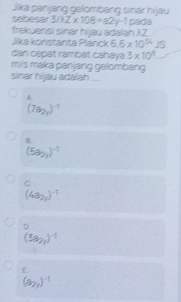 Jika panjang gelombang sinar hijau
sebesar 3/AZ* 108=a2y-1 pada
frekuensi sinar hijau adalah λZ
Jika konstanta Planck 6.6* 10^(34) JS
dan cepat rambat cahaya 3* 10^8
m/s maka panjang gelombang
sinar hijau adalah ....
A
(7a_2y)^-1
B
(5a_2y)^-1
C
(4a_2y)^-1
D
(3a_2y)^-1
E
(a_2y)^-1