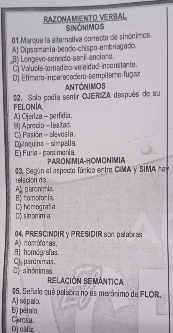 RAZONAMIENTO VERBAL
SINONIMOS
01.Marque la alternativa correcta de sinónimos.
A) Dipsomanía-beodo-chispo-embriagado.
B) Longevo-senecto-senil-anciano.
C) Voluble-tornadizo-veleidad-inconstante.
D) Efímero-imperecedero-sempiterno-fugaz
ANtÓNIMOS
02. Solo podía sentir OJERIZA después de su
FELONÍA.
A) Ojeriza - perfidia.
B) Aprecio - lealtad.
C) Pasión - alevosía.
D) Inquina - simpatía.
E) Furia - parsimonia.
PARONIMIA-HOMONIMIA
03. Según el aspecto fónico entre CIMA y SIMA hay
relación de
A) paronímia.
B) homofonía.
C) homografía.
D) sinonimia.
04. PRESCINDIR y PRESIDIR son palabras
A) homófonas.
B) homógrafas.
C) parónimas.
D) sinónimas.
RELACIÓN SEMÁNTICA
05. Señale qué palabra no es merónimo de FLOR.
A) sépalo.
B) pétalo.
C) rosa.
D) cáliz.