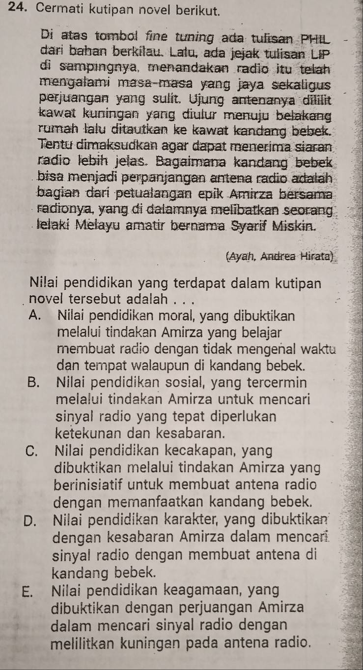 Cermati kutipan novel berikut.
Di atas tombol fine tuning ada tulisan PHIL
dari bahan berkilau. Lalu, ada jejak tulisan LIP
di sampingnya, menandakan radio itu telah
mengalami masa-masa yang jaya sekaligus 
perjuangan yang sulit. Ujung antenanya dililit
kawat kuningan yang diulur menuju belakang .
rumah lalu ditautkan ke kawat kandang bebek.
Tentu dimaksudkan agar dapat menerima siaran
radio lebih jelas. Bagaimana kandang bebek
bisa menjadi perpanjangan antena radio adalah
bagian darí petualangan epik Amirza bersama
radionya, yang di dalamnya melibatkan seorang
lelaki Melayu amatir bernama Syarif Miskin.
(Ayah, Andrea Hirata)
Nilai pendidikan yang terdapat dalam kutipan
novel tersebut adalah . . .
A. Nilai pendidikan moral, yang dibuktikan
melalui tindakan Amirza yang belajar
membuat radio dengan tidak mengeñal waktu 
dan tempat walaupun di kandang bebek.
B. Nilai pendidikan sosial, yang tercermin
melalui tindakan Amirza untuk mencari
sinyal radio yang tepat diperlukan 
ketekunan dan kesabaran.
C. Nilai pendidikan kecakapan, yang
dibuktikan melalui tindakan Amirza yang
berinisiatif untuk membuat antena radio
dengan memanfaatkan kandang bebek.
D. Nilai pendidikan karakter, yang dibuktikan
dengan kesabaran Amirza dalam mencari.
sinyal radio dengan membuat antena di
kandang bebek.
E. Nilai pendidikan keagamaan, yang
dibuktikan dengan perjuangan Amirza
dalam mencari sinyal radio dengan
melilitkan kuningan pada antena radio.