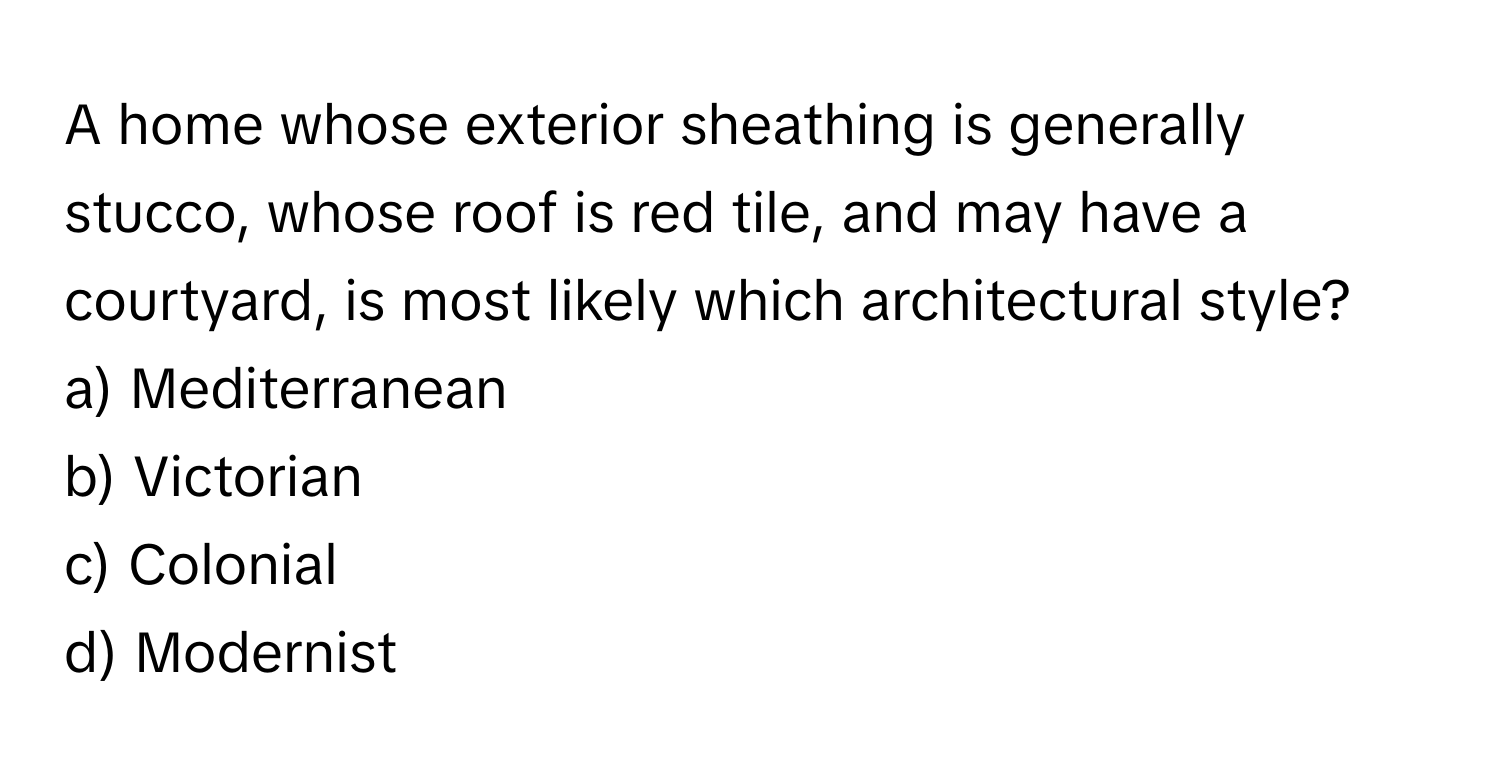 A home whose exterior sheathing is generally stucco, whose roof is red tile, and may have a courtyard, is most likely which architectural style? 

a) Mediterranean 
b) Victorian 
c) Colonial 
d) Modernist