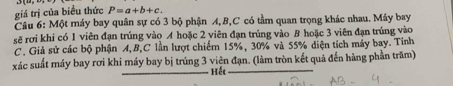 u(6) 
giá trị của biều thức P=a+b+c. 
Câu 6: Một máy bay quân sự có 3 bộ phận A, B, C có tầm quan trọng khác nhau. Máy bay 
sẽ rơi khi có 1 viên đạn trúng vào A hoặc 2 viên đạn trúng vào B hoặc 3 viên đạn trúng vào 
C. Giả sử các bộ phận A, B, C lần lượt chiếm 15%, 30% và 55% diện tích máy bay. Tính 
xác suất máy bay rơi khi máy bay bị trúng 3 viện đạn. (làm tròn kết quả đến hàng phần trăm) 
Hết