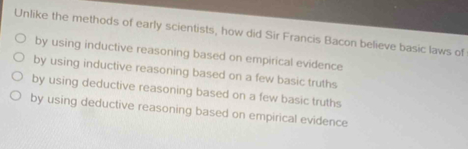 Unlike the methods of early scientists, how did Sir Francis Bacon believe basic laws of
by using inductive reasoning based on empirical evidence
by using inductive reasoning based on a few basic truths
by using deductive reasoning based on a few basic truths
by using deductive reasoning based on empirical evidence