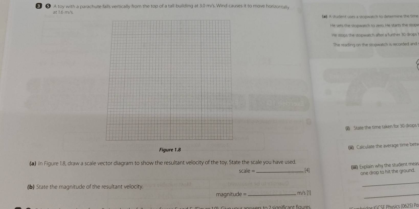 ❸ ❺ A toy with a parachute falls vertically from the top of a tall building at 3.0 m/s. Wind causes it to move horizontally 
at 1.6 m/s. 
(a) A student uses a stopwatch to determine the time 
He sets the stopwatch to zero. He starts the stopy 
He stops the stopwatch after a further 30 drops 
The reading on the stopwatch is recorded and 
(i) State the time taken for 30 drops 
Figure 1.8 
(ii) Calculate the average time betv 
(a) In Figure 1.8, draw a scale vector diagram to show the resultant velocity of the toy. State the scale you have used.
scale= _[4] (iii) Explain why the student meas 
one drop to hit the ground. 
_ 
(b) State the magnitude of the resultant velocity. _ m/s [1]
magnitude =
_ 
our answers to 2 significant figures. 
rde CSE Physics (0625) Pa