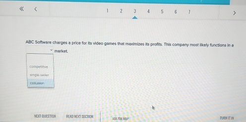 1 2 3 4 5 6 7
ABC Software charges a price for its video games that maximizes its profits. This company most likely functions in a
market.
competitive
single selle
collusion
NEXT QUESTION REND MEXT SECTION ASK FOR HELP TURM IT IN