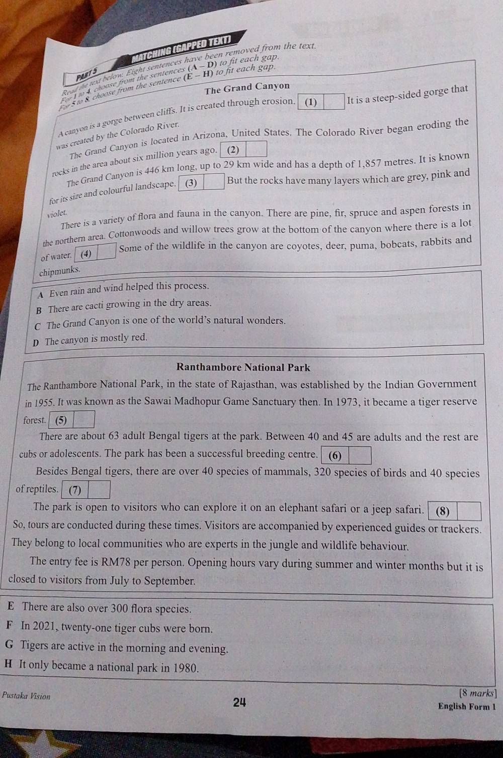 ch ng  ga p p  e d T ext)
en removed from the text.
PABTS
Read the text below. Eight sentences
I m 4 choose from the sentences (A-D) to fit each gap.
The Grand Canyon
Fo 5 to 8. choose from the sentence (E-H) to fit each gap.
A canyon is a gorge between cliffs. It is created through erosion (1) It is a steep-sided gorge that
was created by the Colorado River.
The Grand Canyon is located in Arizona, United States. The Colorado River began eroding the
rocks in the area about six million years ago. (2)
The Grand Canyon is 446 km long, up to 29 km wide and has a depth of 1,857 metres. It is known
for its size and colourful landscape. (3) But the rocks have many layers which are grey, pink and
violet.
There is a variety of flora and fauna in the canyon. There are pine, fir, spruce and aspen forests in
the northern area. Cottonwoods and willow trees grow at the bottom of the canyon where there is a lot
Some of the wildlife in the canyon are coyotes, deer, puma, bobcats, rabbits and
of water. (4)
chipmunks.
A Even rain and wind helped this process.
B There are cacti growing in the dry areas.
C The Grand Canyon is one of the world’s natural wonders.
D The canyon is mostly red.
Ranthambore National Park
The Ranthambore National Park, in the state of Rajasthan, was established by the Indian Government
in 1955. It was known as the Sawai Madhopur Game Sanctuary then. In 1973, it became a tiger reserve
forest. (5)
There are about 63 adult Bengal tigers at the park. Between 40 and 45 are adults and the rest are
cubs or adolescents. The park has been a successful breeding centre. (6)
Besides Bengal tigers, there are over 40 species of mammals, 320 species of birds and 40 species
of reptiles. (7)
The park is open to visitors who can explore it on an elephant safari or a jeep safari. (8)
So, tours are conducted during these times. Visitors are accompanied by experienced guides or trackers.
They belong to local communities who are experts in the jungle and wildlife behaviour.
The entry fee is RM78 per person. Opening hours vary during summer and winter months but it is
closed to visitors from July to September.
E There are also over 300 flora species.
F In 2021, twenty-one tiger cubs were born.
G Tigers are active in the morning and evening.
H It only became a national park in 1980.
Pustaka Vision 24
[8 marks]
English Form 1