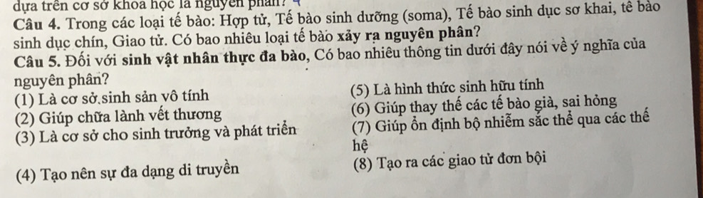 dựa trên cơ sở khoa học là nguyên phân? 
Câu 4. Trong các loại tế bào: Hợp tử, Tế bào sinh dưỡng (soma), Tế bào sinh dục sơ khai, tê bào 
sinh dục chín, Giao tử. Có bao nhiêu loại tế bào xảy rạ nguyên phân? 
Câu 5. Đối với sinh vật nhân thực đa bào, Có bao nhiêu thông tin dưới đây nói về ý nghĩa của 
nguyên phân? 
(1) Là cơ sở sinh sản vô tính (5) Là hình thức sinh hữu tính 
(2) Giúp chữa lành vết thương (6) Giúp thay thế các tế bào già, sai hỏng 
(3) Là cơ sở cho sinh trưởng và phát triển (7) Giúp ổn định bộ nhiễm sắc thể qua các thế 
hệ 
(4) Tạo nên sự đa dạng di truyền (8) Tạo ra các giao tử đơn bội