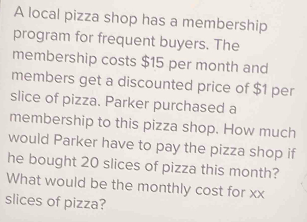 A local pizza shop has a membership 
program for frequent buyers. The 
membership costs $15 per month and 
members get a discounted price of $1 per 
slice of pizza. Parker purchased a 
membership to this pizza shop. How much 
would Parker have to pay the pizza shop if 
he bought 20 slices of pizza this month? 
What would be the monthly cost for xx 
slices of pizza?