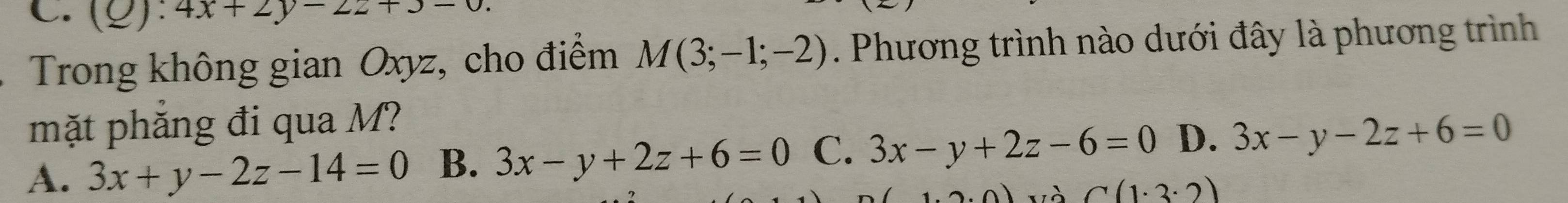 C.(g): 4x+2y-2z+3-0. 
Trong không gian Oxyz, cho điểm M(3;-1;-2). Phương trình nào dưới đây là phương trình
mặt phăng đi qua M?
A. 3x+y-2z-14=0 B. 3x-y+2z+6=0 C. 3x-y+2z-6=0 D. 3x-y-2z+6=0
' à C(1· 3· 2)