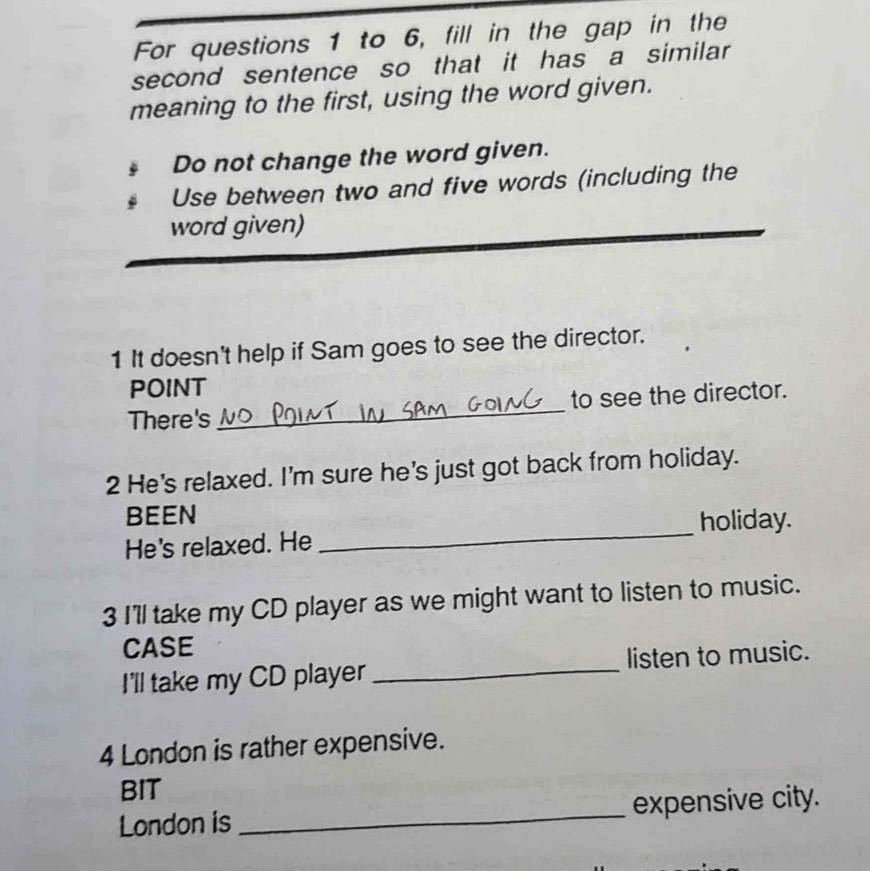 For questions 1 to 6, fill in the gap in the 
second sentence so that it has a similar 
meaning to the first, using the word given. 
Do not change the word given. 
Use between two and five words (including the 
word given) 
1 It doesn't help if Sam goes to see the director. 
POINT 
There's_ to see the director. 
2 He's relaxed. I'm sure he's just got back from holiday. 
BEEN 
holiday. 
He's relaxed. He 
_ 
3 I'll take my CD player as we might want to listen to music. 
CASE 
I'll take my CD player _listen to music. 
4 London is rather expensive. 
BIT 
London is _expensive city.