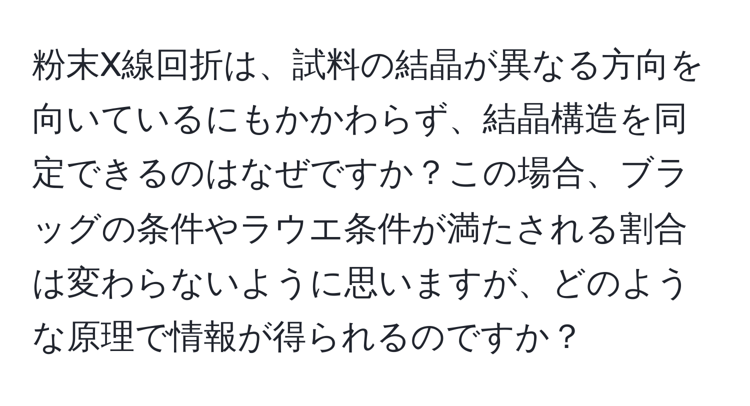 粉末X線回折は、試料の結晶が異なる方向を向いているにもかかわらず、結晶構造を同定できるのはなぜですか？この場合、ブラッグの条件やラウエ条件が満たされる割合は変わらないように思いますが、どのような原理で情報が得られるのですか？