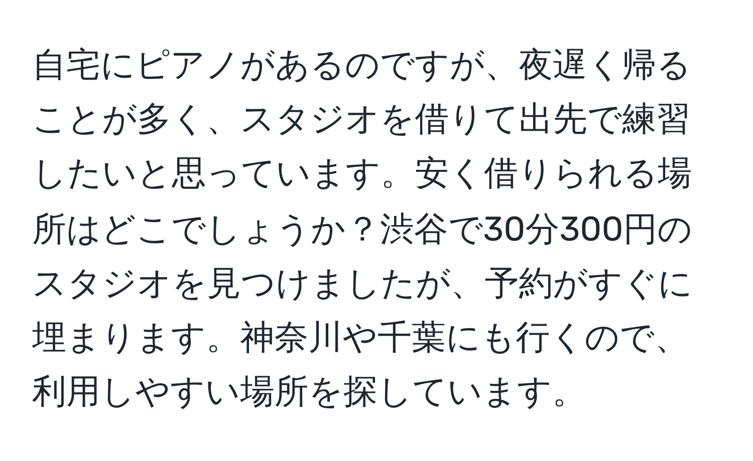 自宅にピアノがあるのですが、夜遅く帰ることが多く、スタジオを借りて出先で練習したいと思っています。安く借りられる場所はどこでしょうか？渋谷で30分300円のスタジオを見つけましたが、予約がすぐに埋まります。神奈川や千葉にも行くので、利用しやすい場所を探しています。