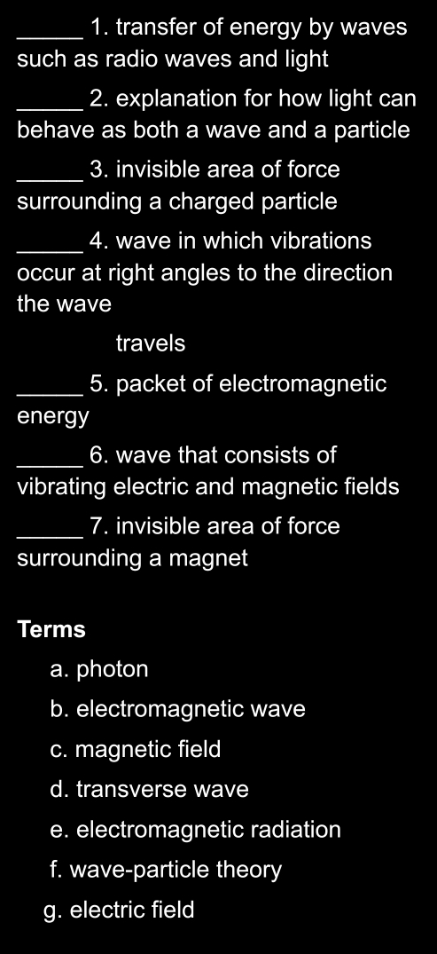 transfer of energy by waves
such as radio waves and light
_2. explanation for how light can
behave as both a wave and a particle
_3. invisible area of force
surrounding a charged particle
_4. wave in which vibrations
occur at right angles to the direction
the wave
travels
_5. packet of electromagnetic
energy
_
6. wave that consists of
vibrating electric and magnetic fields
_7. invisible area of force
surrounding a magnet
Terms
a. photon
b. electromagnetic wave
c. magnetic field
d. transverse wave
e. electromagnetic radiation
f. wave-particle theory
g. electric field