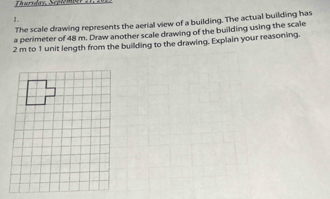 Thursday, Septémber 2 1 
1. 
The scale drawing represents the aerial view of a building. The actual building has 
a perimeter of 48 m. Draw another scale drawing of the building using the scale
2 m to 1 unit length from the building to the drawing. Explain your reasoning.