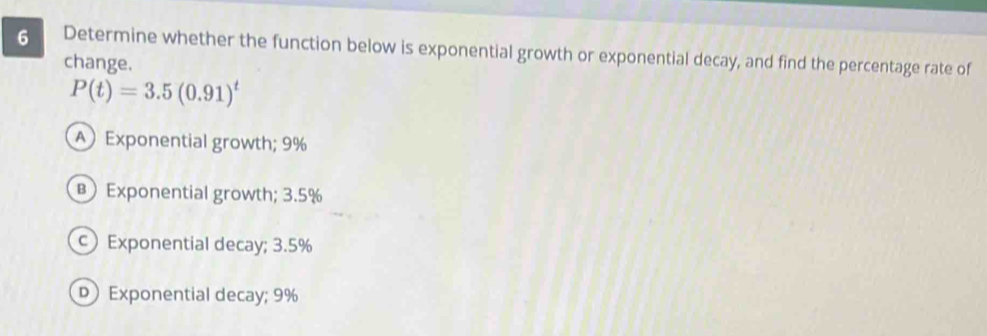 Determine whether the function below is exponential growth or exponential decay, and find the percentage rate of
change.
P(t)=3.5(0.91)^t
A Exponential growth; 9%
B) Exponential growth; 3.5%
c Exponential decay; 3.5%
Exponential decay; 9%