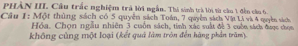 PHÀN III. Câu trắc nghiệm trả lời ngắn. Thí sinh trả lời từ câu 1 đến câu 6. 
Câu 1: Một thùng sách có 5 quyền sách Toán, 7 quyền sách Vật Lí và 4 quyền sách 
Hóa. Chọn ngẫu nhiên 3 cuốn sách, tính xác suất đề 3 cuốn sách được chọn 
không cùng một loại (kết quả làm tròn đến hàng phần trăm).