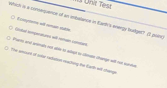 Unit Test
Which is a consequence of an imbalance in Earth's energy budget? (1 point)
Ecosystems will remain stable.
Global temperatures will remain constant
Plants and animals not able to adapt to climate change will not survive
The amount of solar radiation reaching the Earth will change