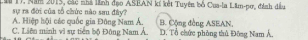 Cầu 17. Năm 2015, các nhà lãnh đạo ASEAN kí kết Tuyên bố Cua-la Lăm-pơ, đánh dấu
sự ra đời của tổ chức nào sau đây?
A. Hiệp hội các quốc gia Đông Nam Á. B. Cộng đồng ASEAN.
C. Liên minh vì sự tiến bộ Đông Nam Á. D. Tổ chức phòng thủ Đông Nam Á.