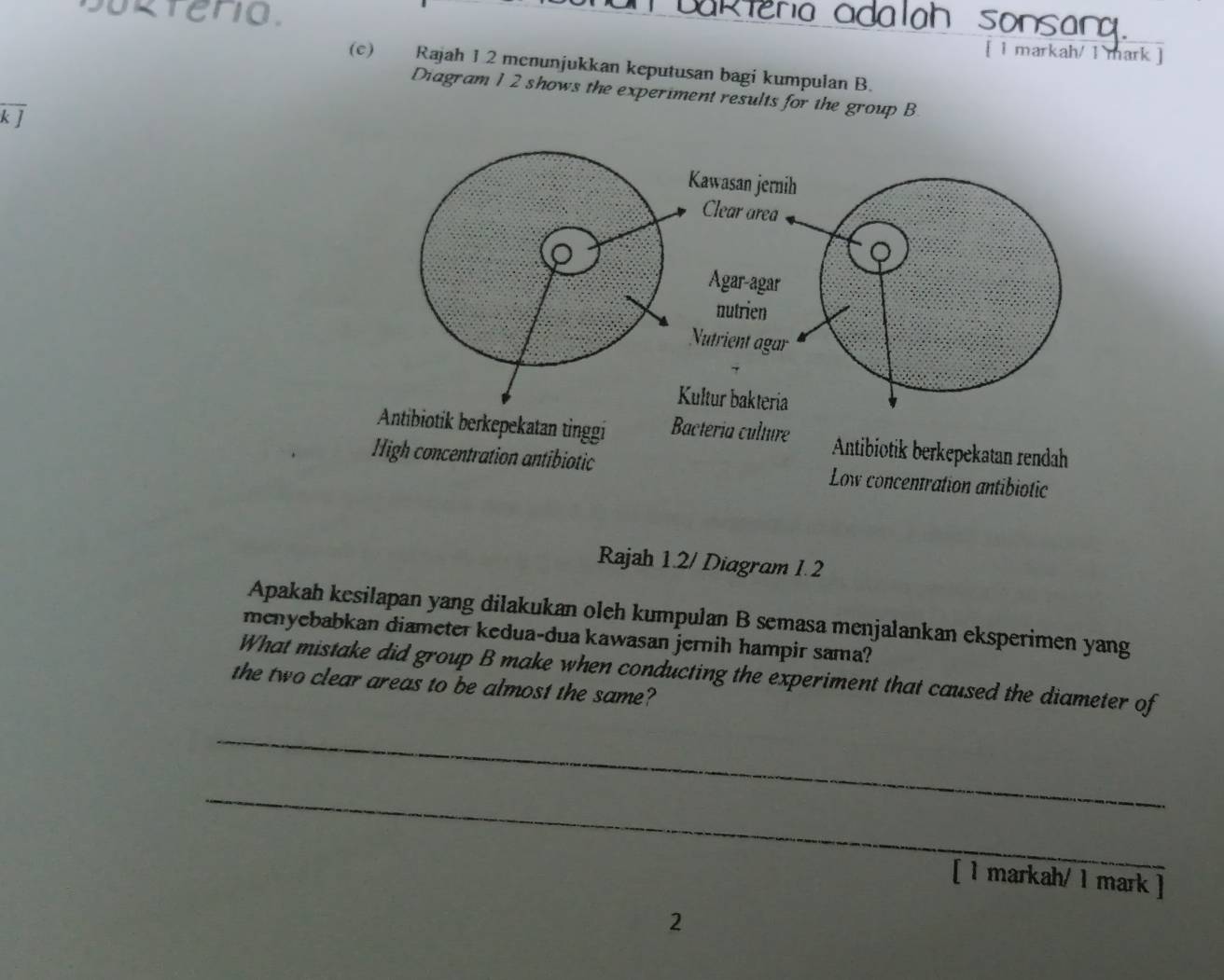 takleria adalah sonsana.
sokteno. [ 1 markah/ 1 mark ]
(c) Rajah 1 2 menunjukkan keputusan bagi kumpulan B.
Diagram 1 2 shows the experiment results for the group B
overline kJ
tibiotik berkepekatan rendah
High concentration antibiotic Low concentration antibiotic
Rajah 1.2/ Diagram 1.2
Apakah kesilapan yang dilakukan oleh kumpulan B semasa menjalankan eksperimen yang
menyebabkan diameter kedua-dua kawasan jernih hampir sama?
What mistake did group B make when conducting the experiment that caused the diameter of
the two clear areas to be almost the same?
_
_
[ 1 markah/ 1 mark ]
2