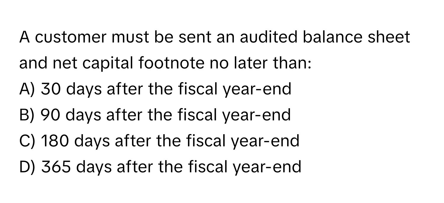 A customer must be sent an audited balance sheet and net capital footnote no later than:

A) 30 days after the fiscal year-end
B) 90 days after the fiscal year-end
C) 180 days after the fiscal year-end
D) 365 days after the fiscal year-end