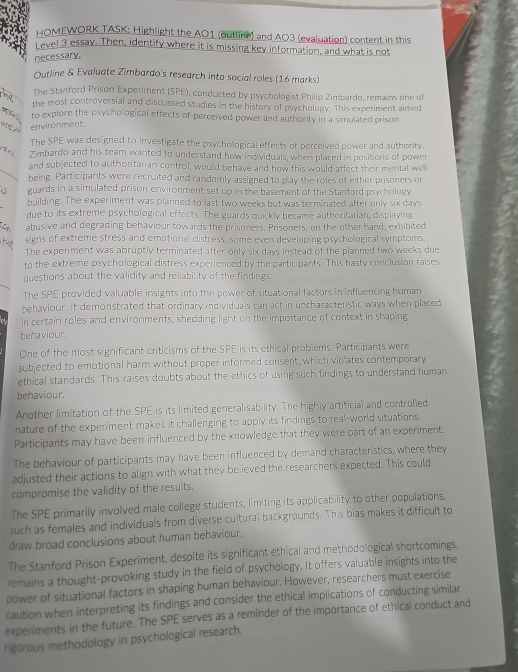 HOMEWORK TASK: Highlight the AO1 (outline) and A03 (evaluation) content in this
L evel 3 essay. Then, identify where it is missing key information, and what is not
necessary.
Outline & Evaluate Zimbardo's research into social roles (16 marks)
The Stanford Prison Experiment (SPE), conducted by psychologist Philip Zimbardo, remains one of
the most controversial and discussed studies in the history of psychology. This experiment aimed
 f to explore the psychological effects of perceived power and authority in a simulated prison
environment
The SPE was designed to investigate the psychological effects of perceived power and authority.
a r Zimbardo and his team wanted to understand how individuals, when placed in positions of power
and subjected to authoritarian control, would behave and how this would affect their mental well
 being. Participants were recruited and randomly assigned to play the roles of either prisoners or
c guards in a simulated prison environment set up in the basement of the Stanford psychology
building. The experiment was planned to last two weeks but was terminated after only six days
due to its extreme psychological effects. The guards quickly became authoritarian, displaying
C abusive and degrading behaviour towards the prisoners, Prisoners, on the other hand, exhibited
signs of extreme stress and emotional distress, some even developing psychological symptoms.
t The experiment was abruptly terminated after only six days instead of the planned two weeks due
to the extreme psychological distress experienced by the participants. This hasty conclusion raises
questions about the validity and reliability of the findings.
The SPE provided valuable insights into the power of situational factors in influencing human
behaviour. It demonstrated that ordinary individuals can act in uncharacteristic ways when placed
in certain roles and environments, shedding light on the importance of context in shaping
behaviour.
One of the most significant criticisms of the SPE is its ethical problems. Participants were
subjected to emotional harm without proper informed consent, which violates contemporary
ethical standards. This raises doubts about the ethics of using such findings to understand human
behaviour.
Another limitation of the SPE is its limited generalisability. The highly artificial and controlled
nature of the experiment makes it challenging to apply its findings to real-world situations.
Participants may have been influenced by the knowledge that they were part of an experiment.
The behaviour of participants may have been influenced by demand characteristics, where they
adjusted their actions to align with what they believed the researchers expected. This could
compromise the validity of the results.
The SPE primarily involved male college students, limiting its applicability to other populations,
such as females and individuals from diverse cultural backgrounds. This bias makes it difficult to
draw broad conclusions about human behaviour.
The Stanford Prison Experiment, despite its significant ethical and methodological shortcomings.
remains a thought-provoking study in the field of psychology. It offers valuable insights into the
power of situational factors in shaping human behaviour. However, researchers must exercise
caution when interpreting its findings and consider the ethical implications of conducting similar
experiments in the future. The SPE serves as a reminder of the importance of ethical conduct and
rigorous methodology in psychological research.