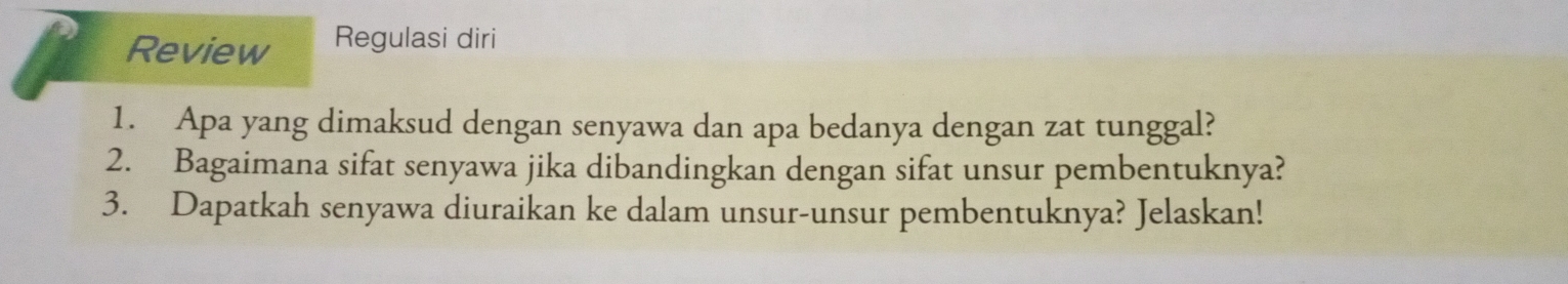 Review Regulasi diri 
1. Apa yang dimaksud dengan senyawa dan apa bedanya dengan zat tunggal? 
2. Bagaimana sifat senyawa jika dibandingkan dengan sifat unsur pembentuknya? 
3. Dapatkah senyawa diuraikan ke dalam unsur-unsur pembentuknya? Jelaskan!