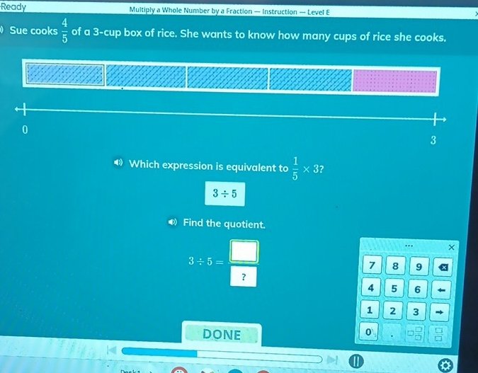 Ready Multiply a Whole Number by a Fraction — Instruction — Level E 
Sue cooks  4/5  of a 3 -cup box of rice. She wants to know how many cups of rice she cooks.
0
3
Which expression is equivalent to  1/5 * 3 2
3/ 5
◀ Find the quotient.
3/ 5= □ /□  ..
7 8 9
4 5 6
1 2 3
DONE 
0