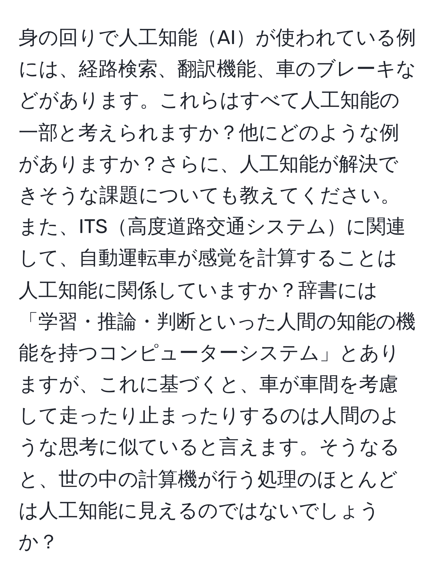 身の回りで人工知能AIが使われている例には、経路検索、翻訳機能、車のブレーキなどがあります。これらはすべて人工知能の一部と考えられますか？他にどのような例がありますか？さらに、人工知能が解決できそうな課題についても教えてください。また、ITS高度道路交通システムに関連して、自動運転車が感覚を計算することは人工知能に関係していますか？辞書には「学習・推論・判断といった人間の知能の機能を持つコンピューターシステム」とありますが、これに基づくと、車が車間を考慮して走ったり止まったりするのは人間のような思考に似ていると言えます。そうなると、世の中の計算機が行う処理のほとんどは人工知能に見えるのではないでしょうか？