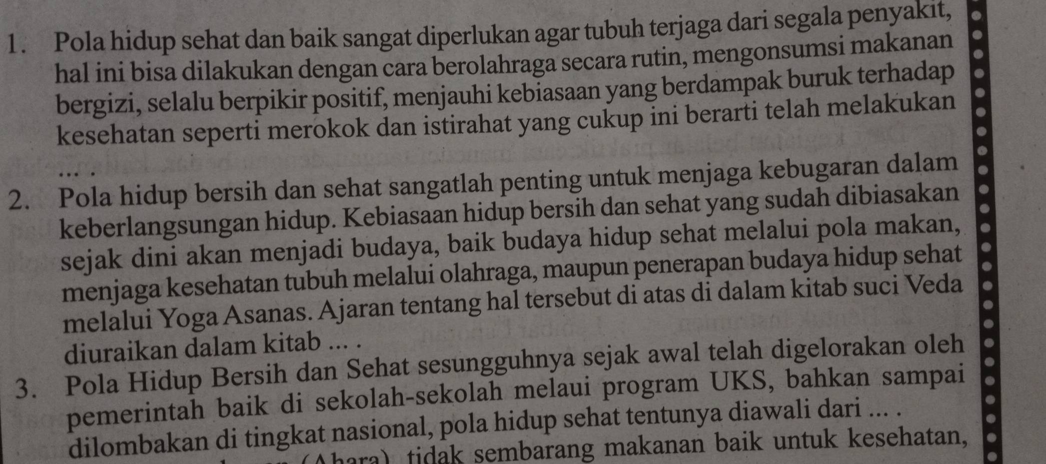 Pola hidup sehat dan baik sangat diperlukan agar tubuh terjaga dari segala penyakit, 
hal ini bisa dilakukan dengan cara berolahraga secara rutin, mengonsumsi makanan 
bergizi, selalu berpikir positif, menjauhi kebiasaan yang berdampak buruk terhadap 
kesehatan seperti merokok dan istirahat yang cukup ini berarti telah melakukan . 
2. Pola hidup bersih dan sehat sangatlah penting untuk menjaga kebugaran dalam 
keberlangsungan hidup. Kebiasaan hidup bersih dan sehat yang sudah dibiasakan 
sejak dini akan menjadi budaya, baik budaya hidup sehat melalui pola makan, 
menjaga kesehatan tubuh melalui olahraga, maupun penerapan budaya hidup sehat 
melalui Yoga Asanas. Ajaran tentang hal tersebut di atas di dalam kitab suci Veda 
diuraikan dalam kitab ... . 
3. Pola Hidup Bersih dan Sehat sesungguhnya sejak awal telah digelorakan oleh 
pemerintah baik di sekolah-sekolah melaui program UKS, bahkan sampai . 
dilombakan di tingkat nasional, pola hidup sehat tentunya diawali dari ... . 
(hara) tidak sembarang makanan baik untuk kesehatan,