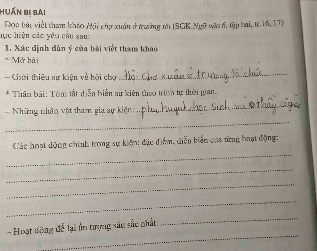 HUẩN bị bài 
Đọc bài viết tham khảo Hội chợ xuân ở trường tôi (SGK Ngữ văn 6, tập hai, tr. 16, 17) 
hực hiện các yêu cầu sau: 
1. Xác định dàn ý của bài viết tham khảo 
* Mở bài 
- Giới thiệu sự kiện về hội chợ 
_ 
* Thân bài: Tóm tắt diễn biến sự kiên theo trình tự thời gian. 
- Những nhân vật tham gia sự kiện: 
_ 
_ 
Các hoạt động chính trong sự kiện; đặc điểm, diễn biến của từng hoạt động: 
_ 
_ 
_ 
_ 
_ 
- Hoạt động để lại ấn tượng sâu sắc nhất: 
_