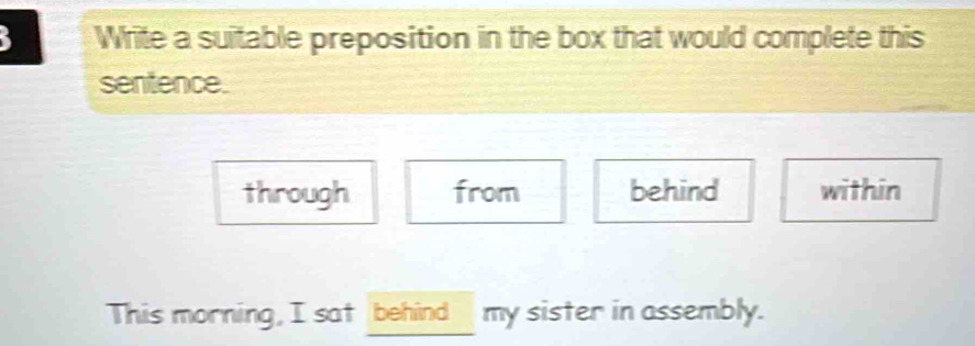 Write a suitable preposition in the box that would complete this
sentence.
through from behind within
This morning, I sat behind my sister in assembly.