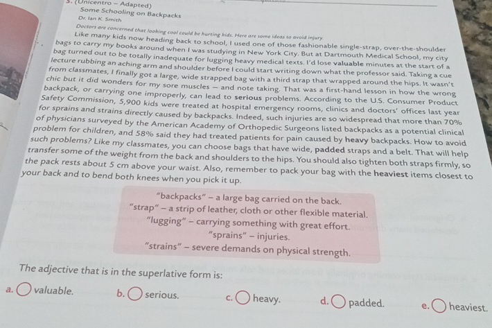 (Unicentro - Adapted) Some Schooling on Backpacks
Dr. Ian K. Smith
Doctors are concerned that looking cool could be hurting kids. Here are some ideas to avoid injury
Like many kids now heading back to school, I used one of those fashionable single-strap, over-the-shoulder
bags to carry my books around when I was studying in New York City. But at Dartmouth Medical School, my city
bag turned out to be totally inadequate for lugging heavy medical texts. I'd lose valuable minutes at the start of a
lecture rubbing an aching arm and shoulder before I could start writing down what the professor said. Taking a cue
from classmates, I finally got a large, wide strapped bag with a third strap that wrapped around the hips. It wasn’t
chic but it did wonders for my sore muscles — and note taking. That was a first-hand lesson in how the wrong
backpack, or carrying one improperly, can lead to serious problems. According to the U.S. Consumer Product
Safety Commission, 5,900 kids were treated at hospital emergency rooms, clinics and doctors’ offices last year
for sprains and strains directly caused by backpacks. Indeed, such injuries are so widespread that more than 70%
of physicians surveyed by the American Academy of Orthopedic Surgeons listed backpacks as a potential clinical
problem for children, and 58% said they had treated patients for pain caused by heavy backpacks. How to avoid
such problems? Like my classmates, you can choose bags that have wide, padded straps and a belt. That will help
transfer some of the weight from the back and shoulders to the hips. You should also tighten both straps firmly, so
the pack rests about 5 cm above your waist. Also, remember to pack your bag with the heaviest items closest to
your back and to bend both knees when you pick it up.
“backpacks” - a large bag carried on the back.
“strap” - a strip of leather; cloth or other flexible material.
“lugging” - carrying something with great effort.
“sprains” - injuries.
“strains” - severe demands on physical strength.
The adjective that is in the superlative form is:
a. valuable. b. ( serious. c. ( heavy. d. ○ padded. e. heaviest.