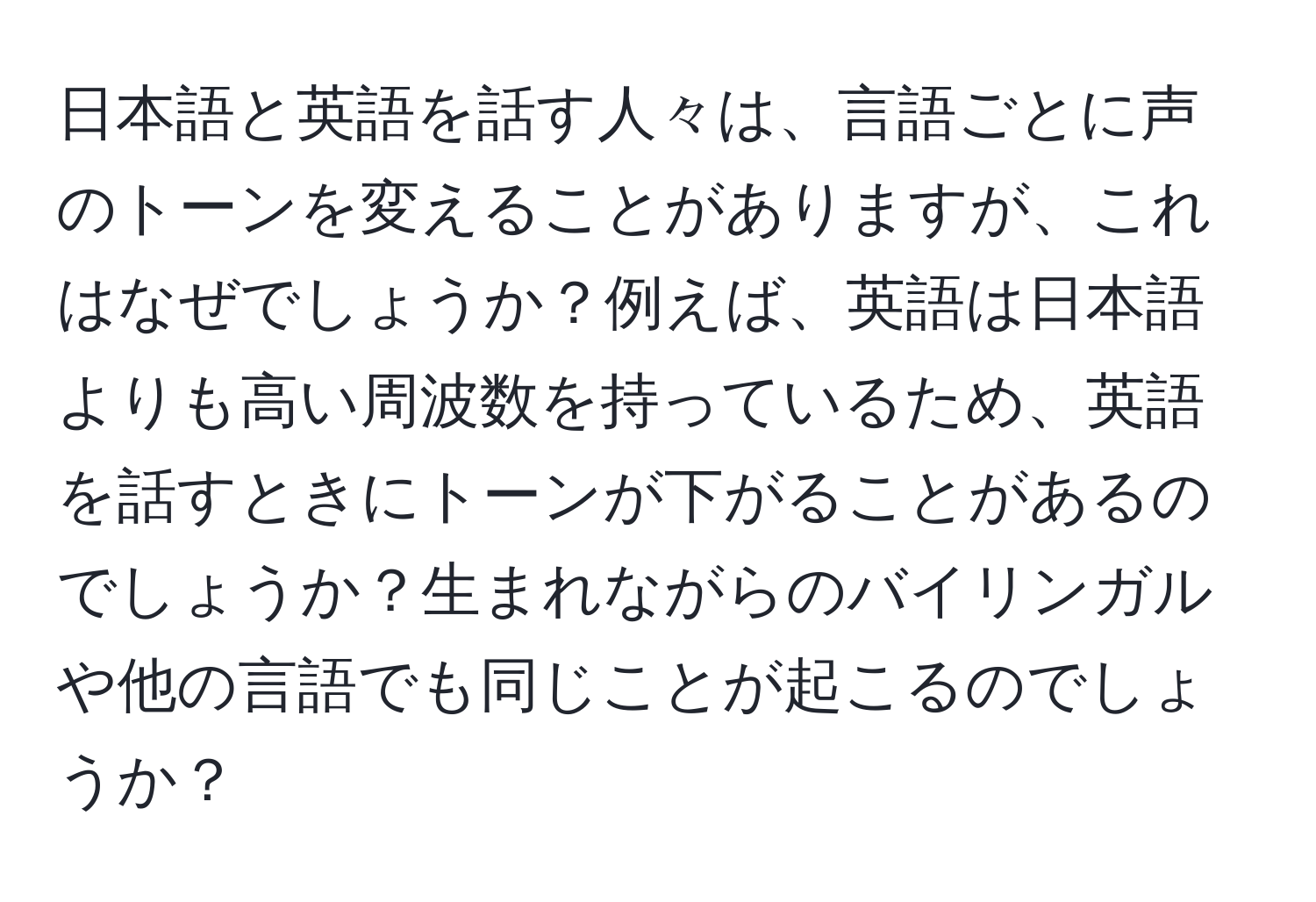 日本語と英語を話す人々は、言語ごとに声のトーンを変えることがありますが、これはなぜでしょうか？例えば、英語は日本語よりも高い周波数を持っているため、英語を話すときにトーンが下がることがあるのでしょうか？生まれながらのバイリンガルや他の言語でも同じことが起こるのでしょうか？