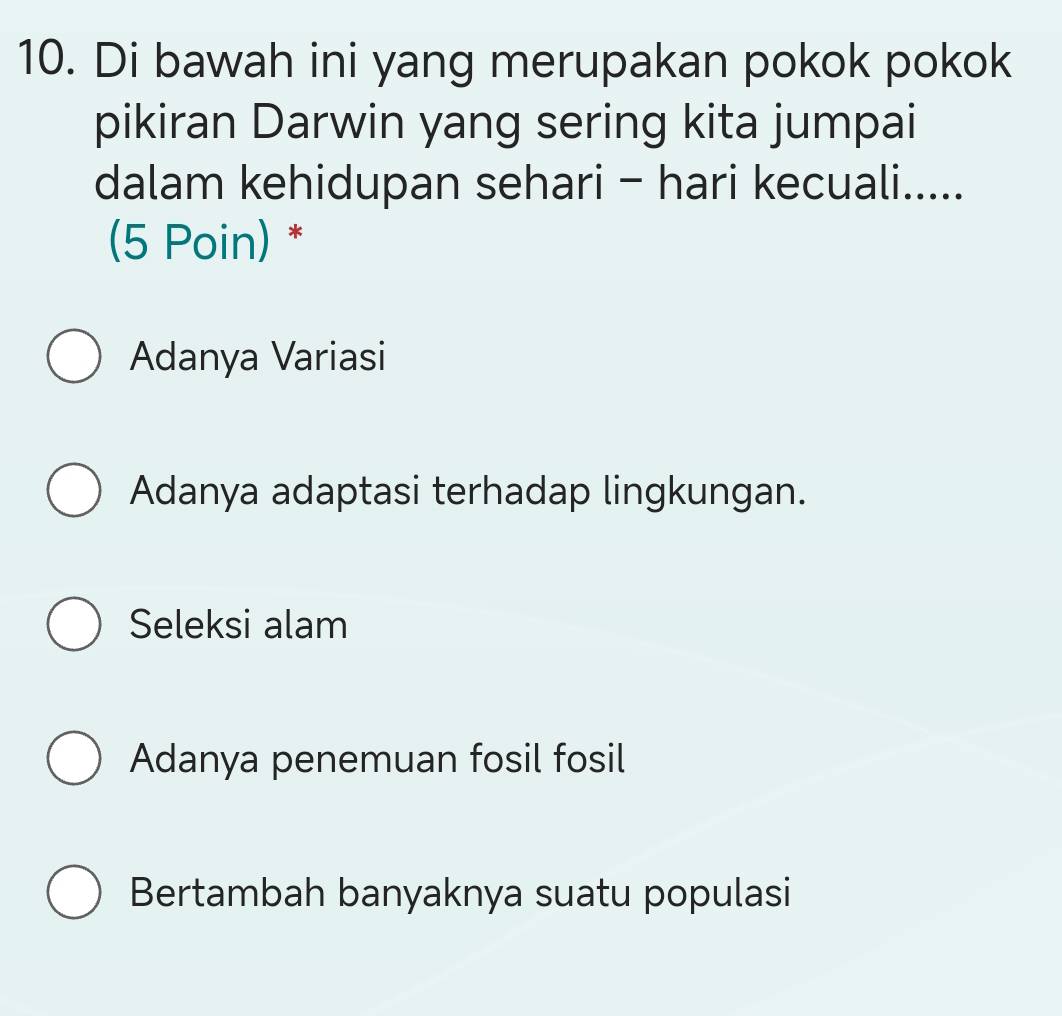 Di bawah ini yang merupakan pokok pokok
pikiran Darwin yang sering kita jumpai
dalam kehidupan sehari - hari kecuali.....
(5 Poin) *
Adanya Variasi
Adanya adaptasi terhadap lingkungan.
Seleksi alam
Adanya penemuan fosil fosil
Bertambah banyaknya suatu populasi