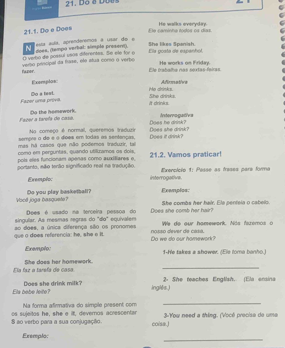 Do é Dões
Inglês Básico
He walks everyday.
21.1. Do e Does
Ele caminha todos os dias.
esta aula, aprenderemos a usar do e
N does, (tempo verbal: simple present). She likes Spanish.
O verbo do possui usos diferentes. Se ele for o Ela gosta de espanhol.
verbo principal da frase, ele atua como o verbo
He works on Friday.
fazer. Ele trabalha nas sextas-feiras.
Exemplos: Afirmativa
He drinks.
Do a test. She drinks.
Fazer uma prova. It drinks.
Do the homework.
Fazer a tarefa de casa. Interrogativa
Does he drink?
No começo é normal, queremos traduzir Does she drink?
sempre o do e o does em todas as sentenças, Does it drink?
mas há casos que não podemos traduzir, tal
como em perguntas, quando utilizamos os dois,
pois eles funcionam apenas como auxiliares e, 21.2. Vamos praticar!
portanto, não terão significado real na tradução.
Exercício 1: Passe as frases para forma
Exemplo: interrogativa.
Do you play basketball? Exemplos:
Você joga basquete?
She combs her hair. Ela penteia o cabelo.
Does é usado na terceira pessoa do Does she comb her hair?
singular. As mesmas regras do "do" equivalem
ao does, a única diferença são os pronomes We do our homework. Nós fazemos o
nosso dever de casa.
que o does referencia: he, she e it.
Do we do our homework?
Exemplo:
1-He takes a shower. (Ele toma banho.)
_
She does her homework.
Ela faz a tarefa de casa.
2- She teaches English. (Ela ensina
Does she drink milk?
inglês.)
Ela bebe leite?
Na forma afirmativa do simple present com
_
os sujeitos he, she e it, devemos acrescentar 3-You need a thing. (Você precisa de uma
S ao verbo para a sua conjugação. coisa.)
Exemplo:
_