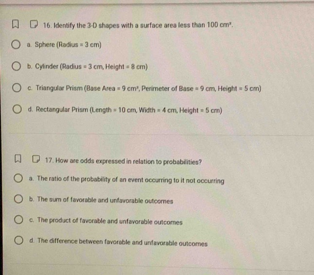 Identify the 3-D shapes with a surface area less than 100cm^2.
a. Sphere (Radius =3cm)
b. Cylinder (Radius =3cm , Height =8cm)
c. Triangular Prism (Base Area =9cm^2 , Perimeter of Base =9cm , Height =5cm)
d. Rectangular Prism (Length =10cm , Width =4cm , Height =5cm)
17. How are odds expressed in relation to probabilities?
a. The ratio of the probability of an event occurring to it not occurring
b. The sum of favorable and unfavorable outcomes
c. The product of favorable and unfavorable outcomes
d. The difference between favorable and unfavorable outcomes