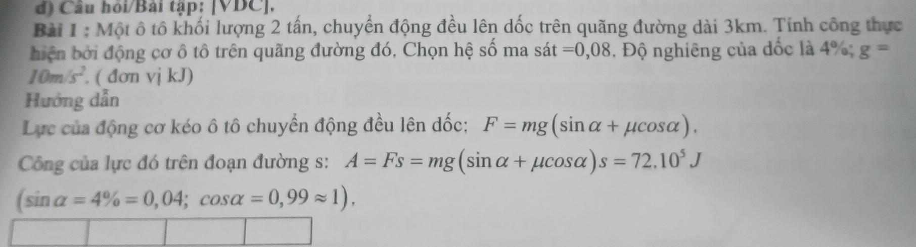 Câu hỏi/Bài tập: [VDC]. 
Bài 1 : Một ô tô khối lượng 2 tấn, chuyển động đều lên dốc trên quãng đường dài 3km. Tính công thực 
hiện bởi động cơ ô tô trên quãng đường đó, Chọn hệ số ma s sa t =0,08 Độ nghiêng của đốc là 4%; g=
10m/s^2. ( đơn vị kJ) 
Hướng dẫn 
Lực của động cơ kéo ô tô chuyển động đều lên dốc; F=mg(sin alpha +mu cos alpha ). 
Công của lực đó trên đoạn đường s: A=Fs=mg(sin alpha +mu cos alpha )s=72.10^5J
(sin alpha =4% =0,04; cos alpha =0,99approx 1).