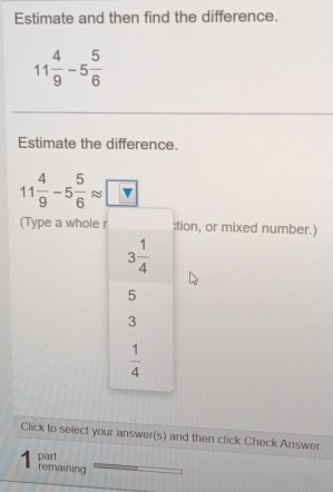 Estimate and then find the difference.
11 4/9 -5 5/6 
Estimate the difference.
11 4/9 -5 5/6 approx □
(Type a whole tion, or mixed number.)
Click to select your answer(s) and then click Check Answer.
part
remaining