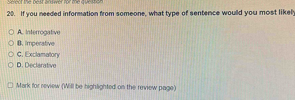 Select the best answer for the question.
20. If you needed information from someone, what type of sentence would you most likely
A. Interrogative
B. Imperative
C. Exclamatory
D. Declarative
Mark for review (Will be highlighted on the review page)