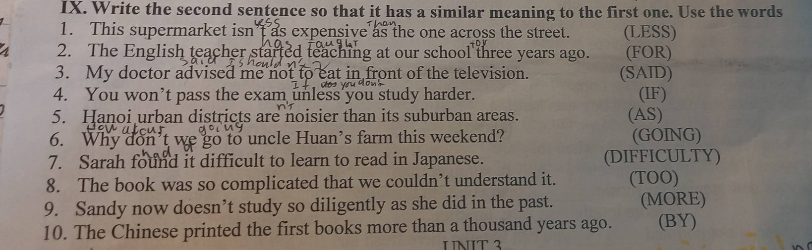 Write the second sentence so that it has a similar meaning to the first one. Use the words 
1. This supermarket isn t as expensive as the one across the street. (LESS) 
2. The English teacher started teaching at our school three years ago. (FOR) 
3. My doctor advised me not to eat in front of the television. (SAID) 
4. You won’t pass the exam unless you study harder. (IF) 
5. Hanoi urban districts are noisier than its suburban areas. (AS) 
6. Why don’t we go to uncle Huan’s farm this weekend? (GOING) 
7. Sarah found it difficult to learn to read in Japanese. (DIFFICULTY) 
8. The book was so complicated that we couldn’t understand it. 
(TOO) 
9. Sandy now doesn’t study so diligently as she did in the past. (MORE) 
10. The Chinese printed the first books more than a thousand years ago. (BY) 
NT ²
