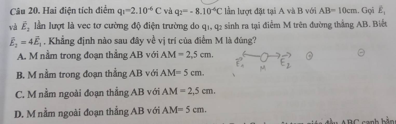 Hai điện tích điểm q_1=2.10^(-6)C và q_2=-8.10^(-6)C lần lượt đặt tại A và B với AB=10cm. Gọi vector E_1
và vector E_2 lần lượt là vec tơ cường độ điện trường do q1, q2 sinh ra tại điểm M trên đường thẳng AB. Biết
vector E_2=4vector E_1. Khẳng định nào sau đây về vị trí của điểm M là đúng?
A. M nằm trong đoạn thẳng AB với AM=2,5cm.
B. M nằm trong đoạn thẳng AB với AM=5cm.
C. M nằm ngoài đoạn thẳng AB với AM=2,5cm.
D. M nằm ngoài đoạn thẳng AB với AM=5cm. 
D∩ canh bằn