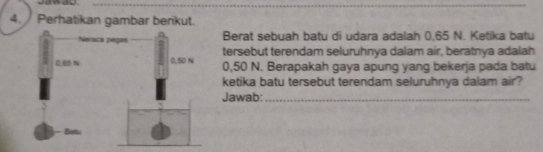 Jawad 
4. Perhatikan gambar berikut. 
Berat sebuah batu di udara adalah 0,65 N. Ketika batu 
tersebut terendam seluruhnya dalam air, beratnya adalah
0,50 N. Berapakah gaya apung yang bekerja pada batu 
ketika batu tersebut terendam seluruhnya dalam air? 
Jawab:_