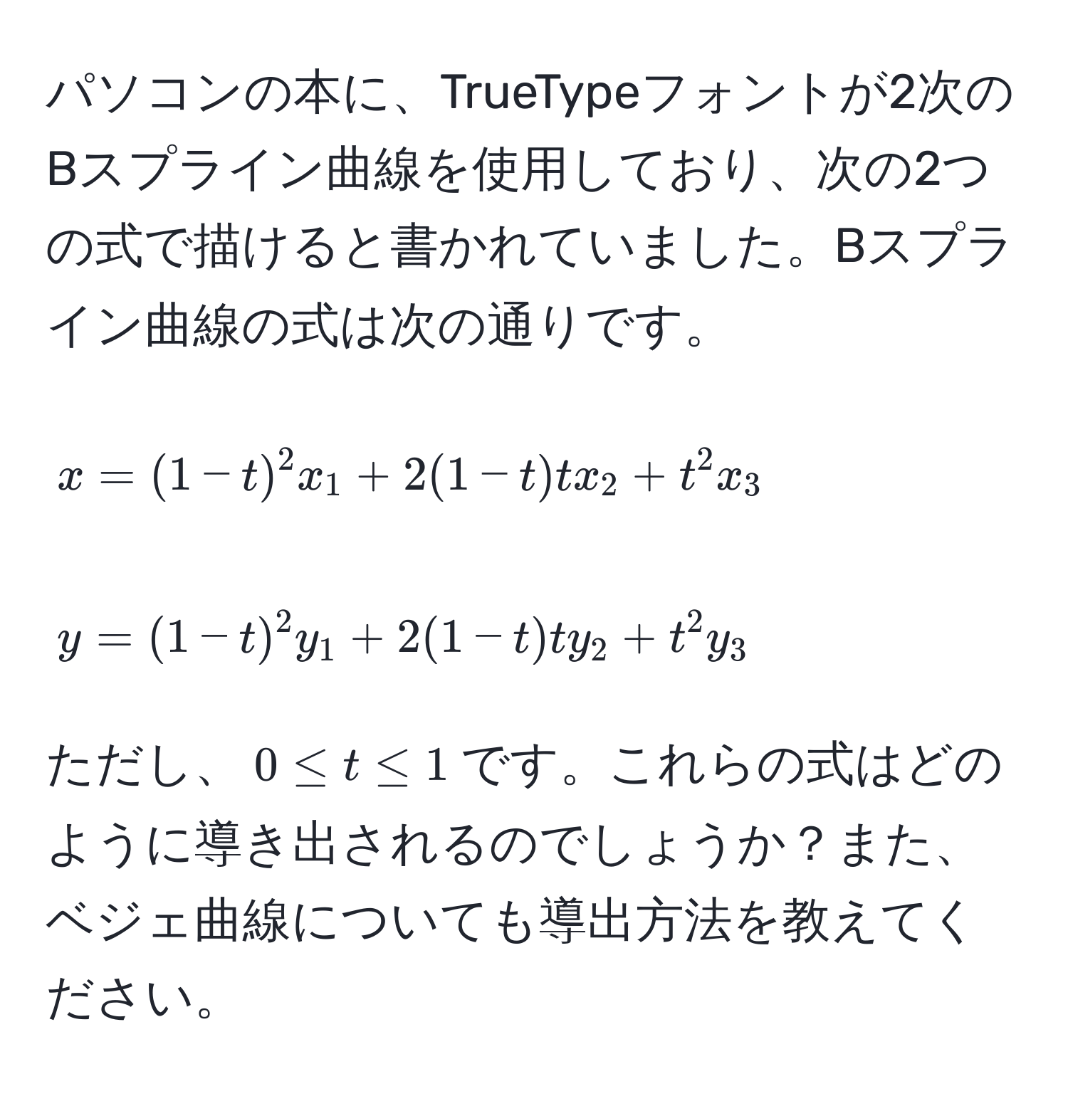 パソコンの本に、TrueTypeフォントが2次のBスプライン曲線を使用しており、次の2つの式で描けると書かれていました。Bスプライン曲線の式は次の通りです。  
[ x = (1-t)^2 x_1 + 2(1-t)t x_2 + t^2 x_3 ]  
[ y = (1-t)^2 y_1 + 2(1-t)t y_2 + t^2 y_3 ]  
ただし、$0 ≤ t ≤ 1$です。これらの式はどのように導き出されるのでしょうか？また、ベジェ曲線についても導出方法を教えてください。