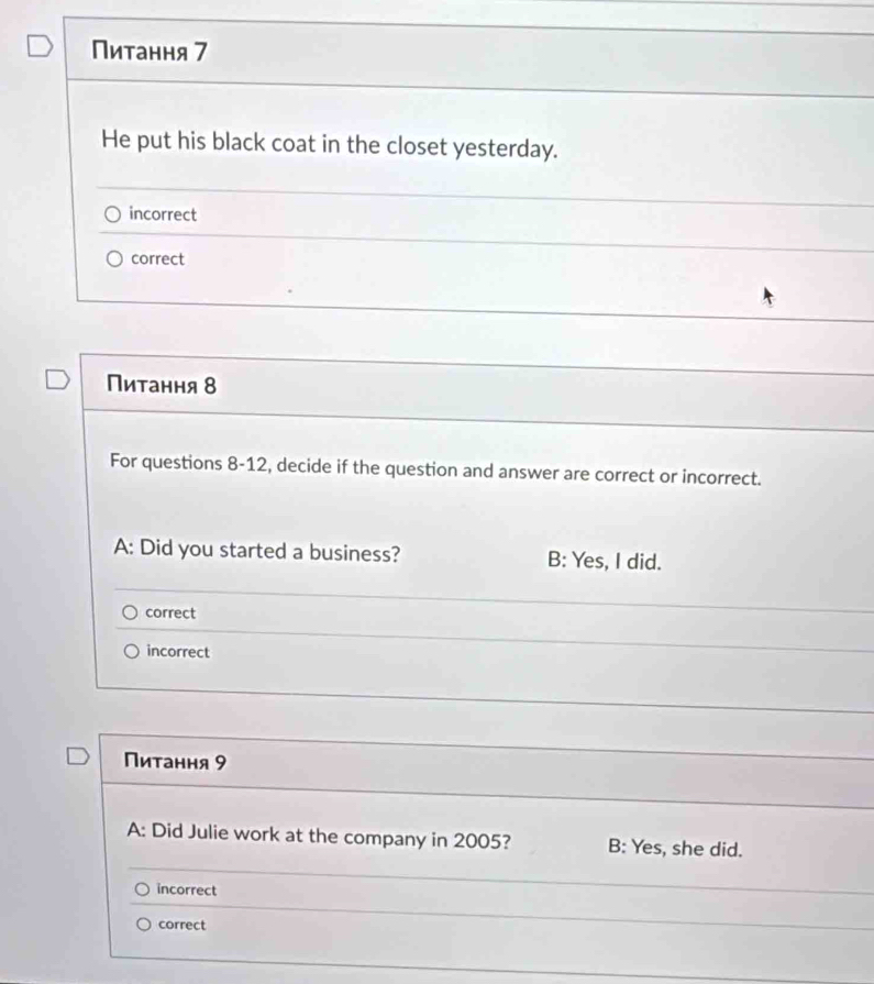 Питання 7
He put his black coat in the closet yesterday.
incorrect
correct
Пиτання 8
For questions 8-12, decide if the question and answer are correct or incorrect.
A: Did you started a business? B: Yes, I did.
correct
incorrect
Питання 9
A: Did Julie work at the company in 2005? B: Yes, she did.
incorrect
correct